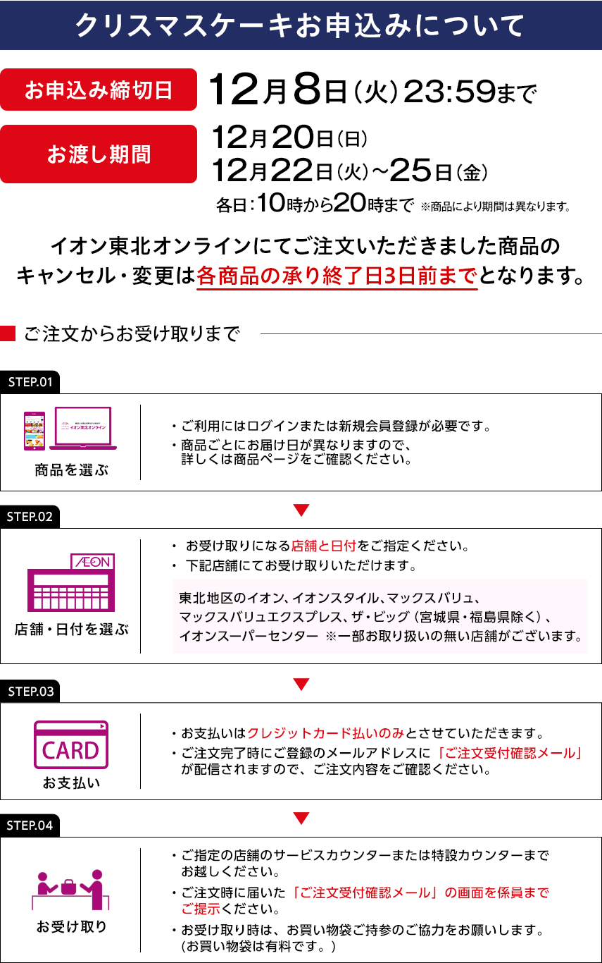 クリスマスケーキお申込みについて お申込み締切日：12月8日火曜日23:59まで お渡し期間：12月20日日曜日、12月22日火曜日～25日金曜日 各日：10時から20時まで ※商品により期間は異なります。 イオン東北オンラインにてご注文いただきました商品のキャンセル・変更は各商品の承り終了日3日前までとなります。