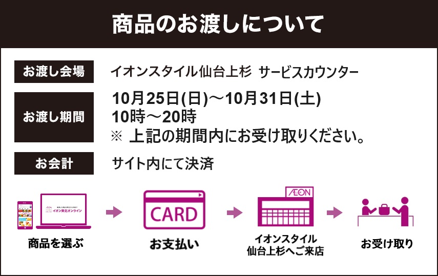 商品のお渡しについて お渡し会場：イオンスタイル仙台上杉 4階イオンホール お渡し期間：10月9日木曜日・10日金曜日・11日土曜日の3日間 ①10～12時 ②12～16時 ③16～20時 ※ご注文時にご希望の時間帯をお選びください お会計：商品お渡し時に、レジにてお会計をお願いいたします。