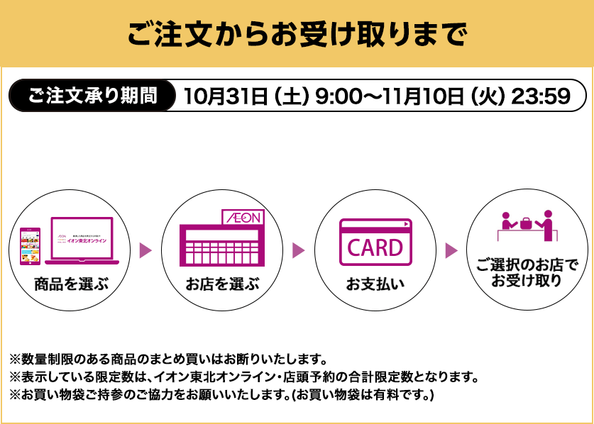ご注文からお受け取りまで ご注文承り期間：10月31日土曜日9:00から11月10日火曜日23:59まで ※数量制限のある商品のまとめ買いはお断りいたします。※表示している限定数は、イオン東北オンライン・店頭予約の合計限定数となります。※お買い物袋ご持参のご協力をお願いいたします。（お買い物袋は有料です。）